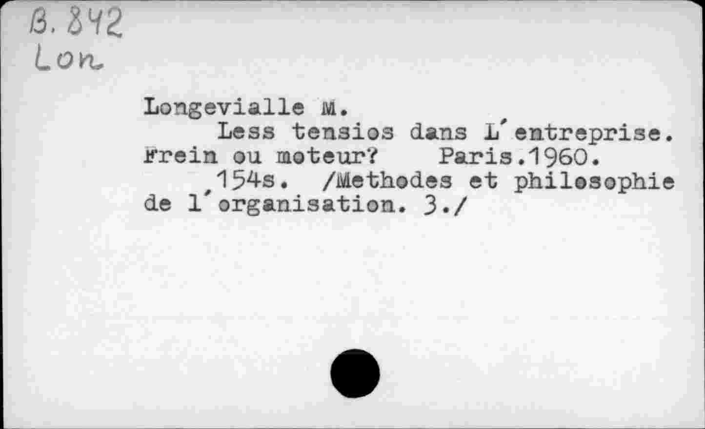 ﻿Q.ZHZ Lon.
Longevialle Al.
Less tensios dans L'entreprise, irrein ou moteur?	Paris.I960.
z154s. /Méthodes et philosophie de l'organisation. 3./